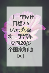 一季度出口额2.5亿元 永嘉将二手汽车卖向20多个国家和地区