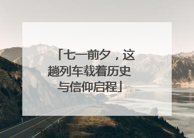 七一前夕，这趟列车载着历史与信仰启程