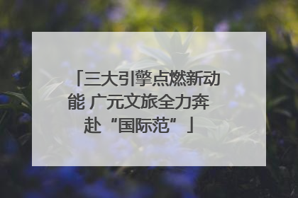 三大引擎点燃新动能 广元文旅全力奔赴“国际范”