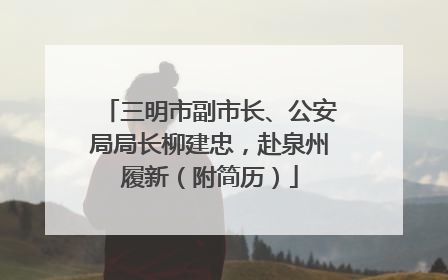 三明市副市长、公安局局长柳建忠，赴泉州履新（附简历）