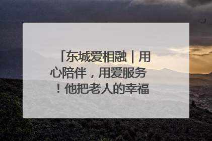 东城爱相融｜用心陪伴，用爱服务！他把老人的幸福感当“大事儿”