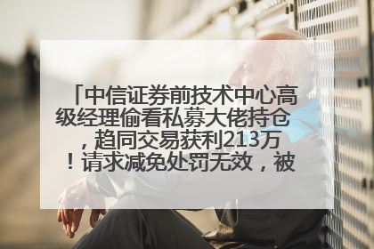 中信证券前技术中心高级经理偷看私募大佬持仓，趋同交易获利213万！请求减免处罚无效，被罚没426万