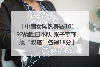 中国女篮热身赛101∶92战胜日本队 张子宇韩旭“双塔”各得18分