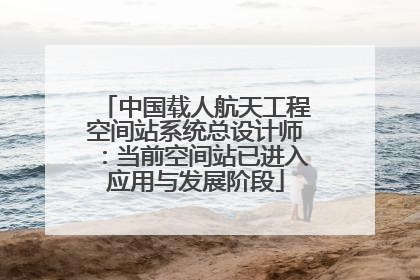 中国载人航天工程空间站系统总设计师：当前空间站已进入应用与发展阶段