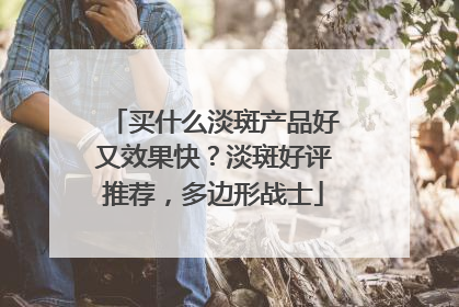 买什么淡斑产品好又效果快？淡斑好评推荐，多边形战士