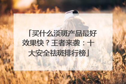 买什么淡斑产品最好效果快？王者来袭：十大安全祛斑排行榜