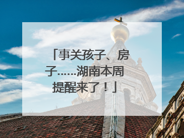 事关孩子、房子……湖南本周提醒来了！