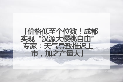 价格低至个位数！成都实现“汉源大樱桃自由” 专家：天气导致推迟上市，加之产量大