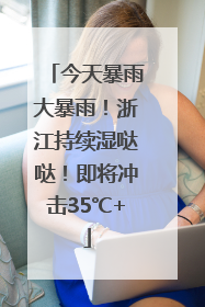 今天暴雨大暴雨！浙江持续湿哒哒！即将冲击35℃+