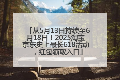 从5月13日持续至6月18日！2025淘宝京东史上最长618活动，红包领取入口