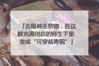 古蜀神圣祭物，在这群充满创意的师生手里变成“可穿戴青铜”