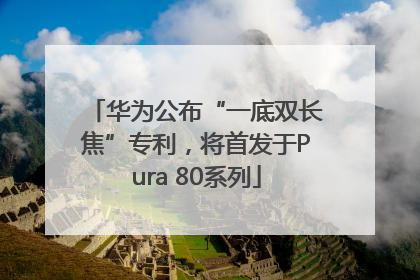 华为公布“一底双长焦”专利，将首发于Pura 80系列