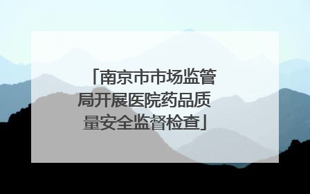 南京市市场监管局开展医院药品质量安全监督检查