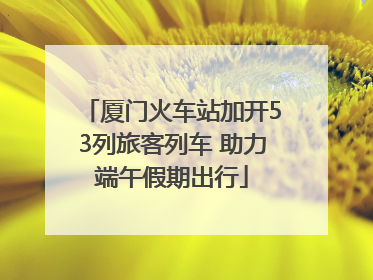 厦门火车站加开53列旅客列车 助力端午假期出行