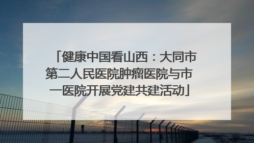 健康中国看山西：大同市第二人民医院肿瘤医院与市一医院开展党建共建活动