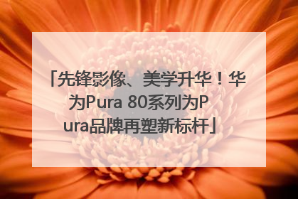 先锋影像、美学升华！华为Pura 80系列为Pura品牌再塑新标杆