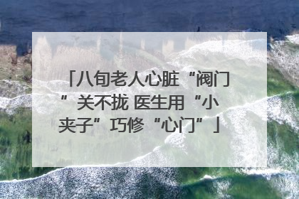 八旬老人心脏“阀门”关不拢 医生用“小夹子”巧修“心门”
