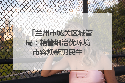 兰州市城关区城管局：精管细治优环境 市容焕新惠民生
