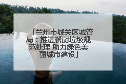 兰州市城关区城管局：推进餐厨垃圾规范处理 助力绿色美丽城市建设