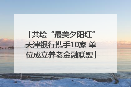 共绘“最美夕阳红” 天津银行携手10家 单位成立养老金融联盟