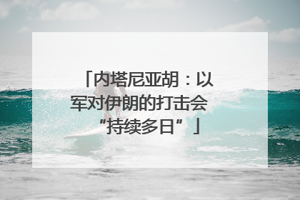 内塔尼亚胡：以军对伊朗的打击会“持续多日”