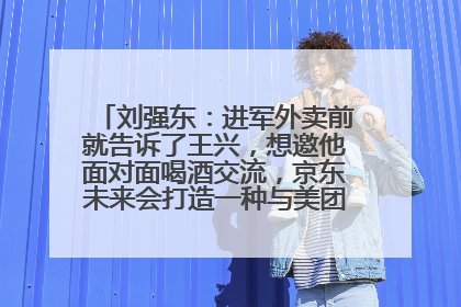 刘强东：进军外卖前就告诉了王兴，想邀他面对面喝酒交流，京东未来会打造一种与美团不同的商业模式