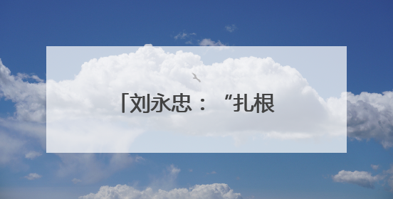 刘永忠：“扎根”一线守初心 执行力就是战斗力