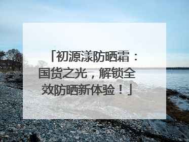 初源漾防晒霜：国货之光，解锁全效防晒新体验！