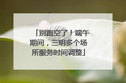 别跑空了！端午期间，三明多个场所服务时间调整