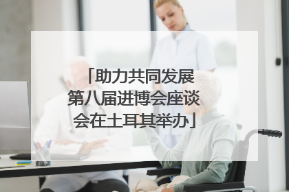 助力共同发展 第八届进博会座谈会在土耳其举办