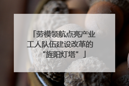 劳模领航点亮产业工人队伍建设改革的“旌阳灯塔”