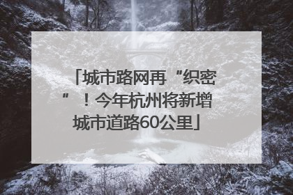城市路网再“织密”！今年杭州将新增城市道路60公里