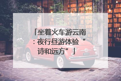 坐着火车游云南：夜行昼游体验“诗和远方”