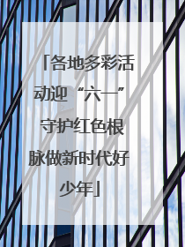 各地多彩活动迎“六一” 守护红色根脉做新时代好少年