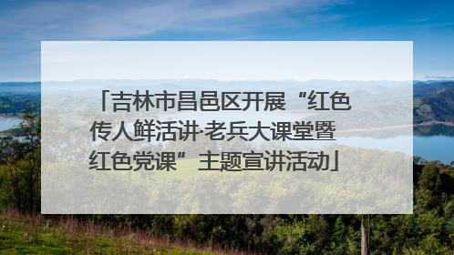 吉林市昌邑区开展“红色传人鲜活讲·老兵大课堂暨红色党课”主题宣讲活动
