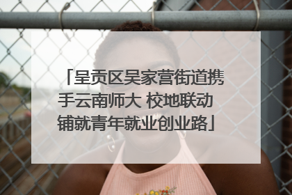 呈贡区吴家营街道携手云南师大 校地联动铺就青年就业创业路