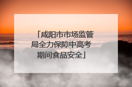 咸阳市市场监管局全力保障中高考期间食品安全