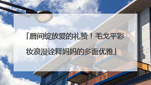 唇间绽放爱的礼赞！毛戈平彩妆浪漫诠释妈妈的多面优雅