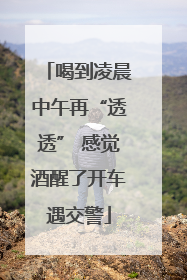 喝到凌晨中午再“透透” 感觉酒醒了开车遇交警