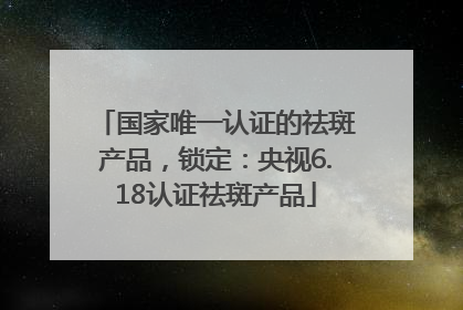 国家唯一认证的祛斑产品，锁定：央视6.18认证祛斑产品
