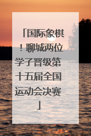 国际象棋！聊城两位学子晋级第十五届全国运动会决赛