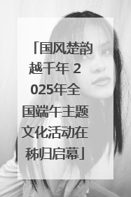 国风楚韵越千年 2025年全国端午主题文化活动在秭归启幕