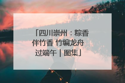 四川崇州：粽香伴竹香 竹编龙舟过端午｜图集