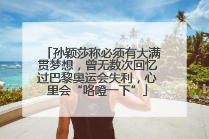 孙颖莎称必须有大满贯梦想，曾无数次回忆过巴黎奥运会失利，心里会“咯噔一下”