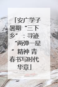 安广学子暑期“三下乡”：寻迹“两弹一星”精神 青春书写时代华章