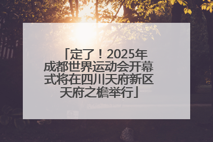 定了！2025年成都世界运动会开幕式将在四川天府新区天府之檐举行