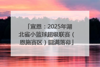 宣恩：2025年湖北省小篮球超级联赛（恩施赛区）圆满落幕