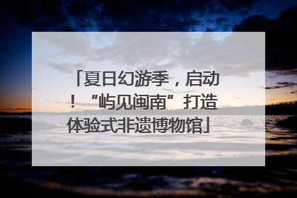 夏日幻游季，启动！“屿见闽南”打造体验式非遗博物馆