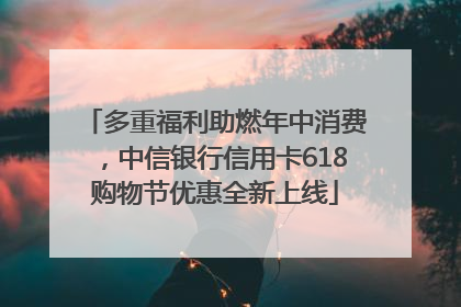 多重福利助燃年中消费，中信银行信用卡618购物节优惠全新上线
