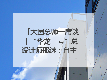 大国总师一席谈｜“华龙一号”总设计师邢继：自主创新铸就核电“国家名片”